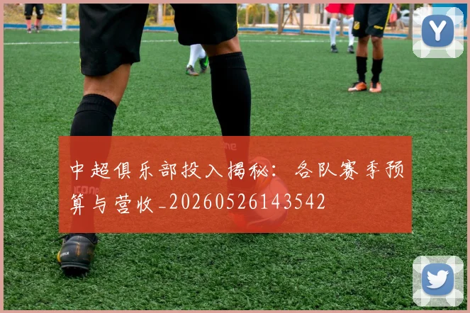 中超俱乐部投入揭秘：各队赛季预算与营收_20260526143542