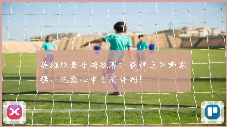 英雄联盟手游联赛：解说点评哪家强，观众心中自有评判！