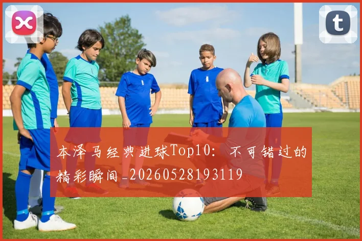本泽马经典进球Top10：不可错过的精彩瞬间_20260528193119