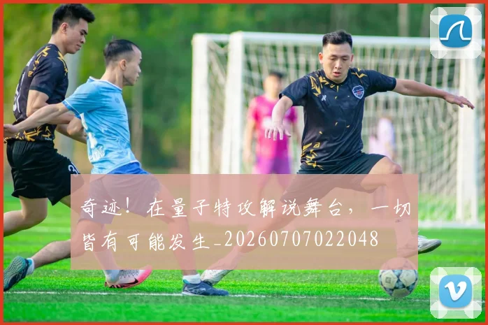 奇迹!在量子特攻解说舞台,一切皆有可能发生_20260707022048