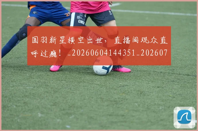国羽新星横空出世，直播间观众直呼过瘾！_20260604144351_20260707013612