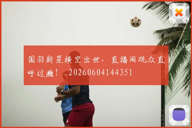 国羽新星横空出世,直播间观众直呼过瘾!_20260604144351