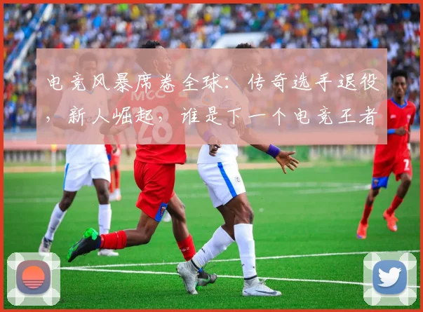 电竞风暴席卷全球：传奇选手退役，新人崛起，谁是下一个电竞王者