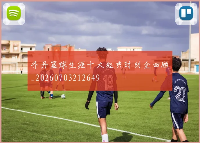 乔丹篮球生涯十大经典时刻全回顾_20260703212649