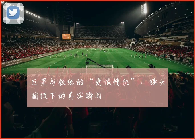 巨星与教练的“爱恨情仇”，镜头捕捉下的真实瞬间