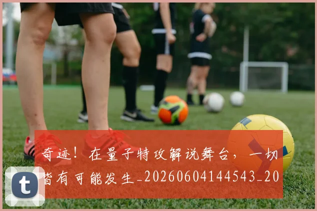 奇迹！在量子特攻解说舞台，一切皆有可能发生_20260604144543_20260707022049