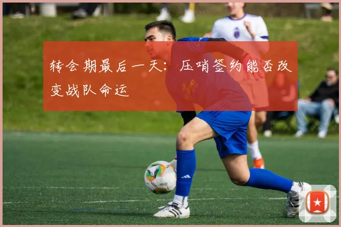 转会期最后一天:压哨签约能否改变战队命运