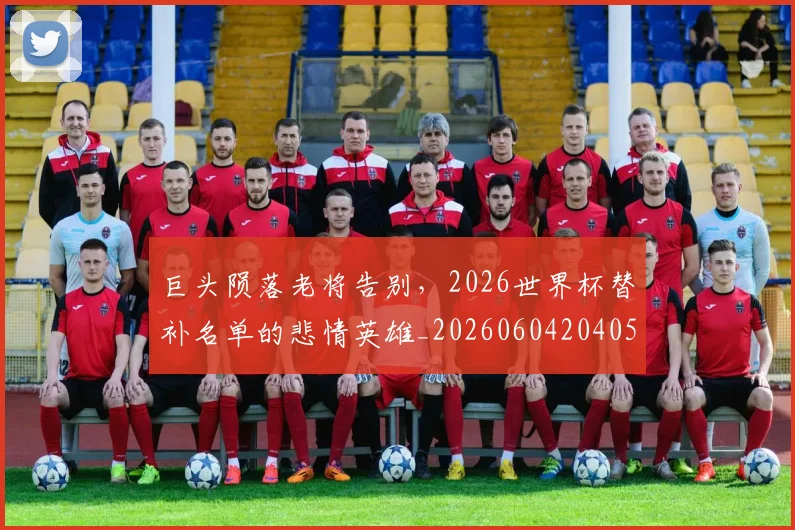 巨头陨落老将告别，2026世界杯替补名单的悲情英雄_20260604204056