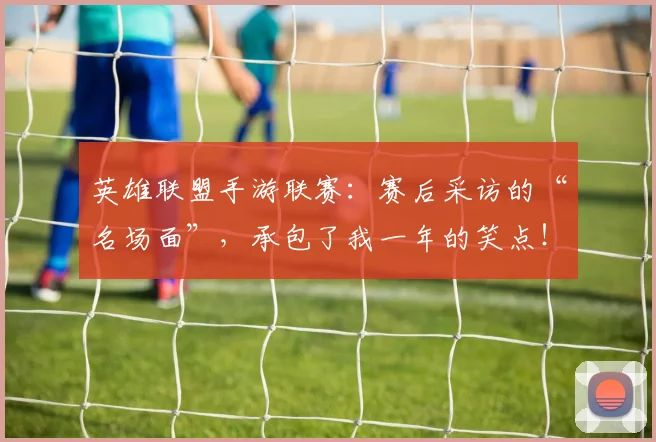 英雄联盟手游联赛:赛后采访的“名场面”,承包了我一年的笑点!
