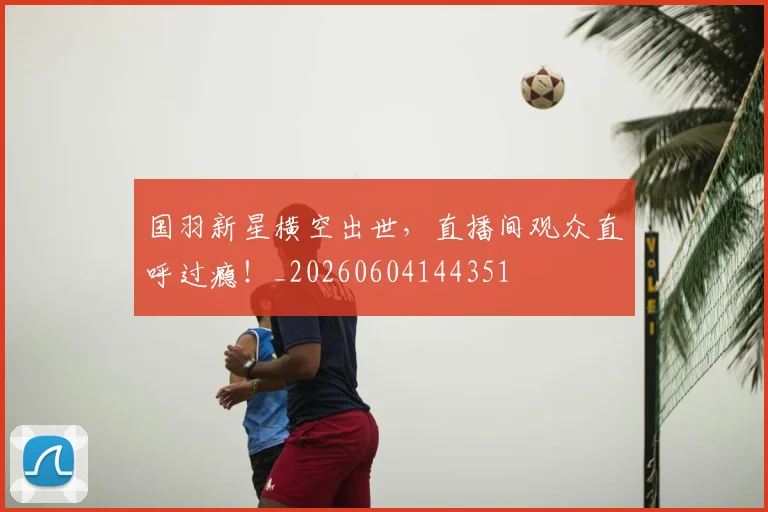 国羽新星横空出世，直播间观众直呼过瘾！_20260604144351