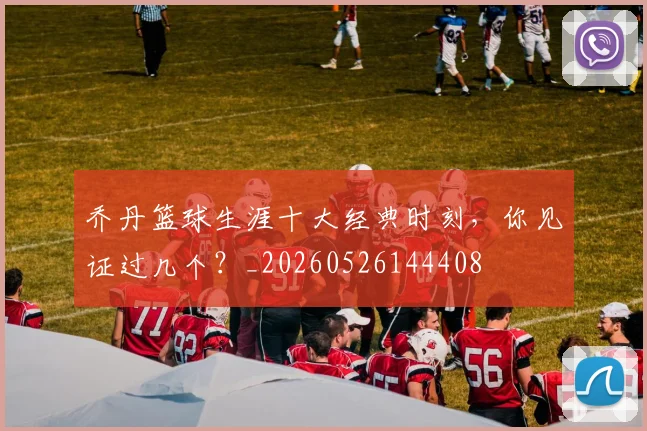 乔丹篮球生涯十大经典时刻,你见证过几个?_20260526144408