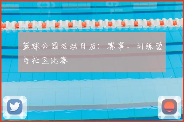 篮球公园活动日历:赛事、训练营与社区比赛